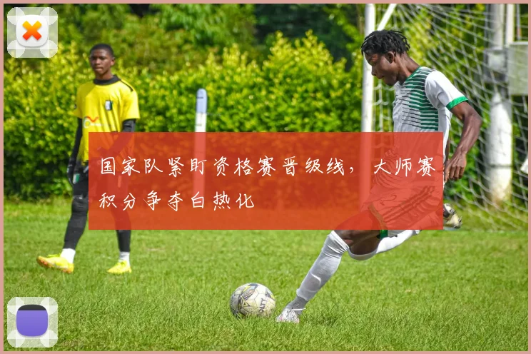 国家队紧盯资格赛晋级线,大师赛积分争夺白热化