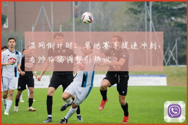 温网倒计时：草地赛季提速冲刺，名帅临场调整引热议