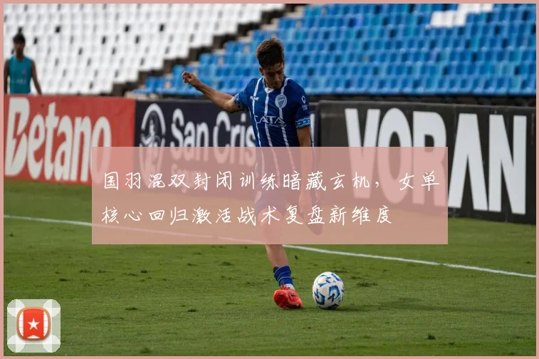 国羽混双封闭训练暗藏玄机，女单核心回归激活战术复盘新维度 - 懂球帝