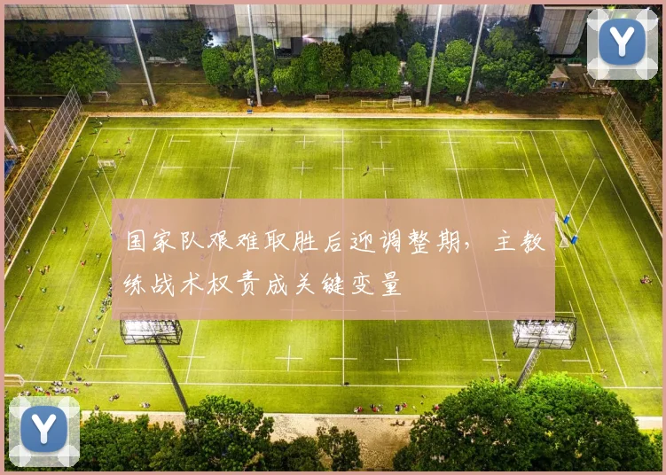 国家队艰难取胜后迎调整期,主教练战术权责成关键变量