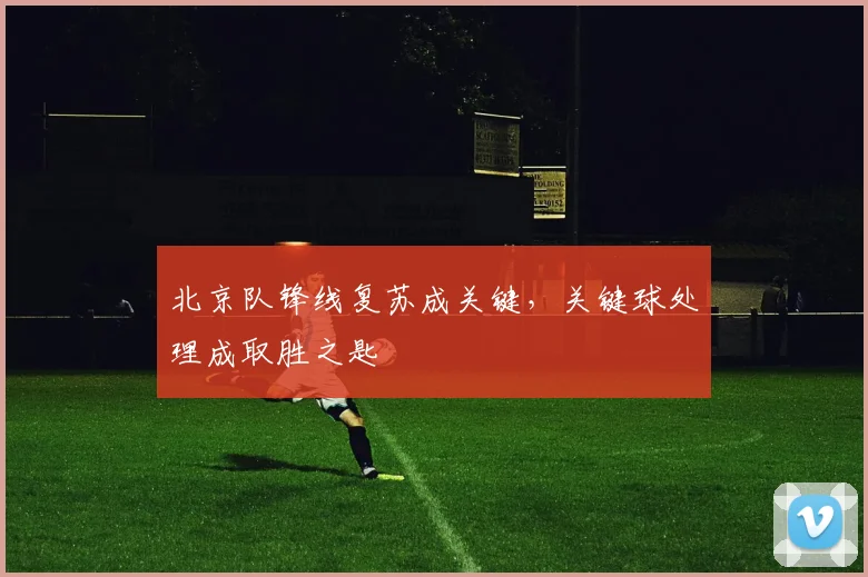 北京队锋线复苏成关键，关键球处理成取胜之匙