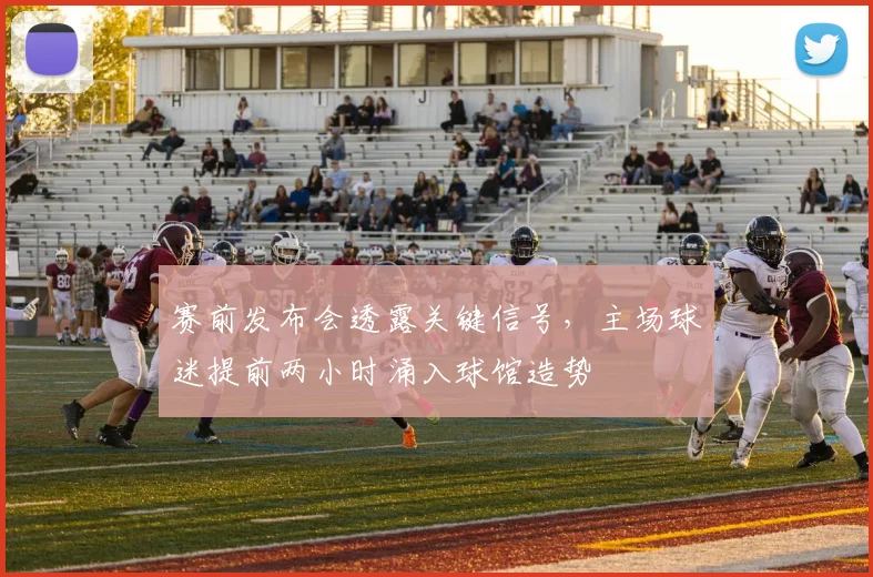 赛前发布会透露关键信号,主场球迷提前两小时涌入球馆造势