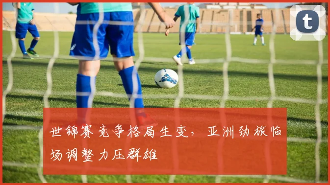 世锦赛竞争格局生变，亚洲劲旅临场调整力压群雄