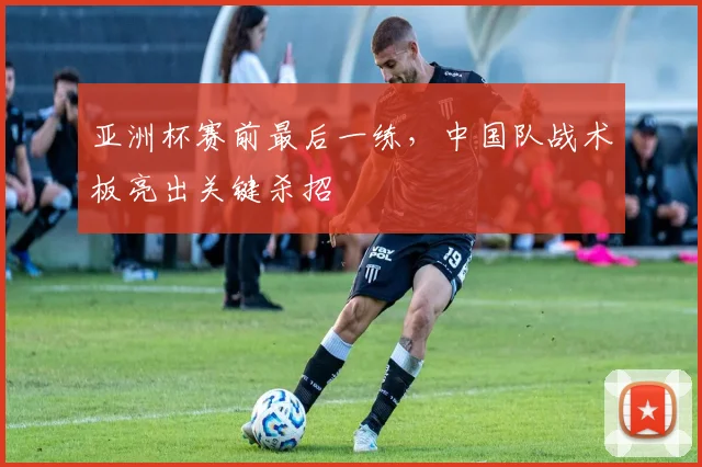 亚洲杯赛前最后一练，中国队战术板亮出关键杀招