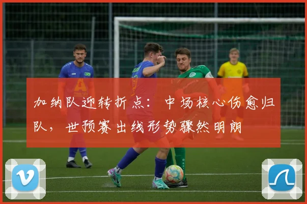 加纳队迎转折点：中场核心伤愈归队，世预赛出线形势骤然明朗
