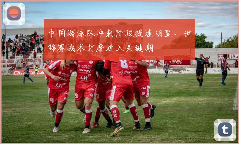 中国游泳队冲刺阶段提速明显，世锦赛战术打磨进入关键期