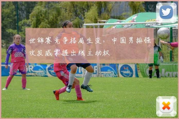 世锦赛竞争格局生变，中国男排强攻发威掌握出线主动权