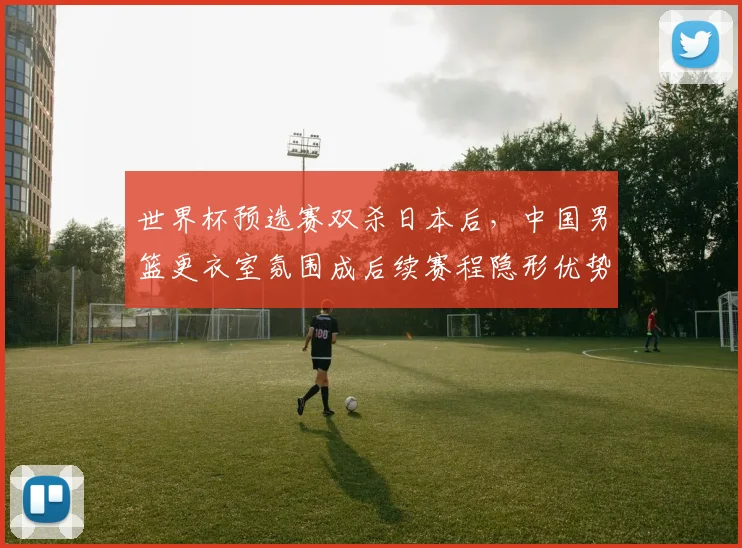 世界杯预选赛双杀日本后，中国男篮更衣室氛围成后续赛程隐形优势