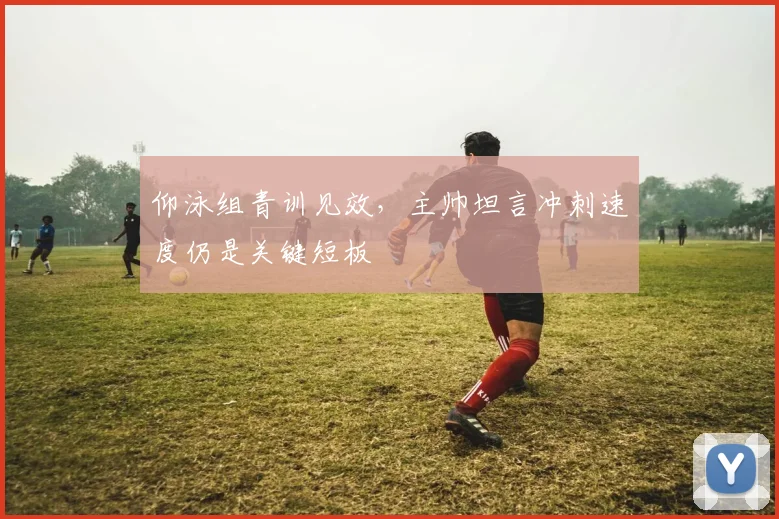 仰泳组青训见效，主帅坦言冲刺速度仍是关键短板