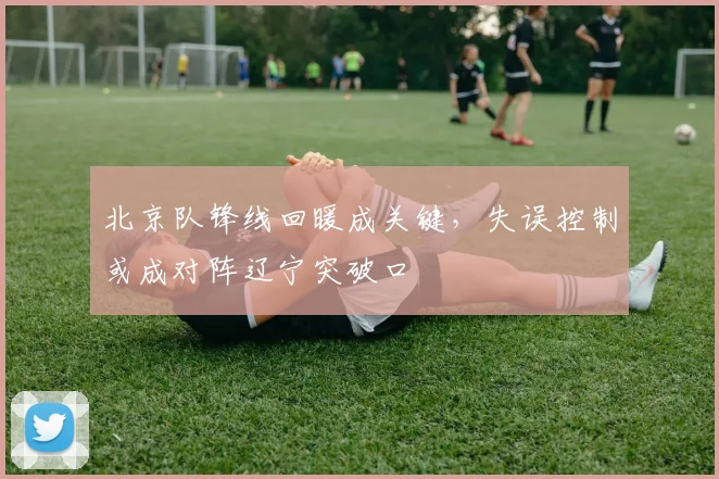 北京队锋线回暖成关键，失误控制或成对阵辽宁突破口 - 懂球帝
