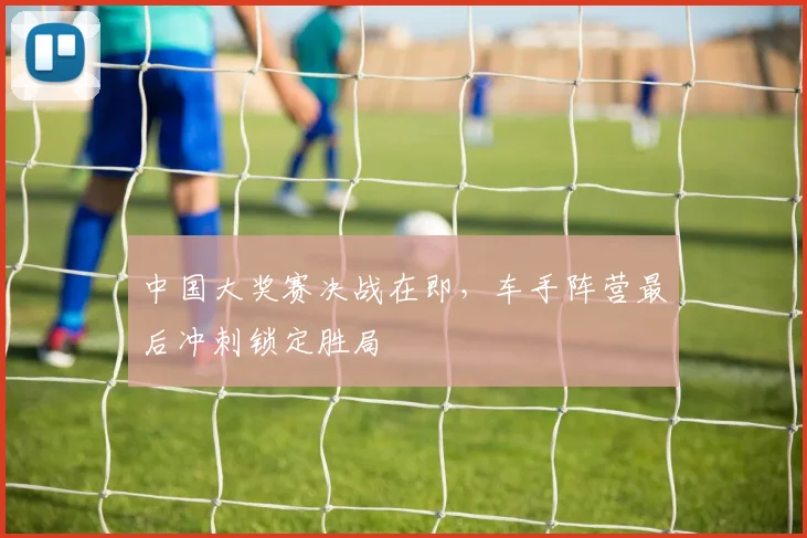中国大奖赛决战在即,车手阵营最后冲刺锁定胜局