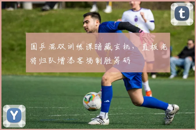 国乒混双训练课暗藏玄机，直板老将归队增添客场制胜筹码 - 懂球帝