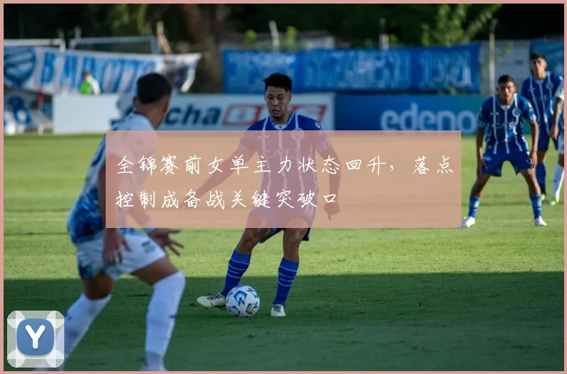 全锦赛前女单主力状态回升，落点控制成备战关键突破口 - 懂球帝