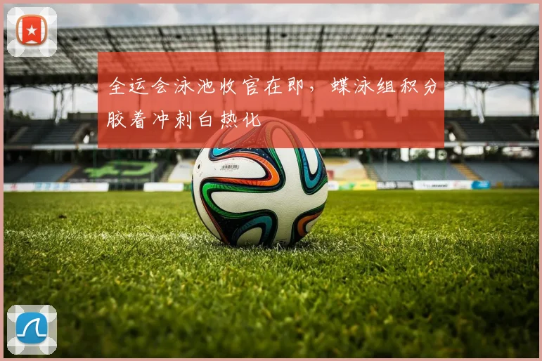 全运会泳池收官在即，蝶泳组积分胶着冲刺白热化 - 懂球帝