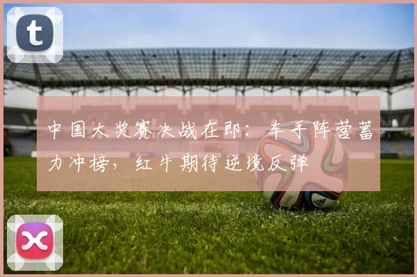中国大奖赛决战在即:车手阵营蓄力冲榜,红牛期待逆境反弹