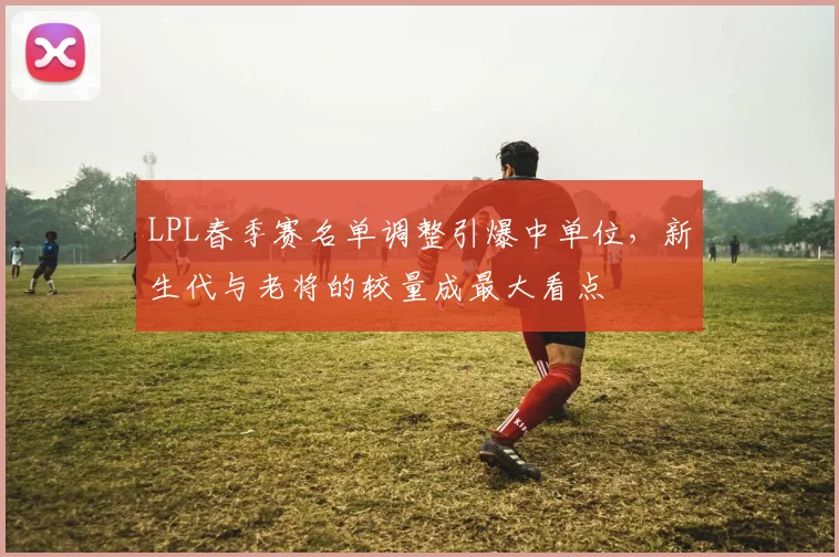 LPL春季赛名单调整引爆中单位,新生代与老将的较量成最大看点