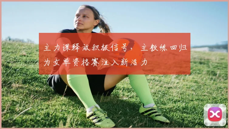 主力课释放积极信号，主教练回归为女单资格赛注入新活力