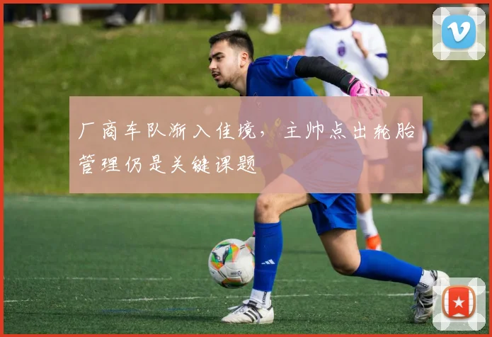 厂商车队渐入佳境，主帅点出轮胎管理仍是关键课题