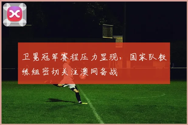 卫冕冠军赛程压力显现，国家队教练组密切关注澳网备战 - 懂球帝