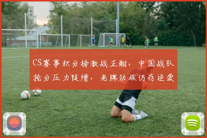 CS赛事积分榜激战正酣，中国战队抢分压力陡增，老牌劲旅仍存逆袭曙光
