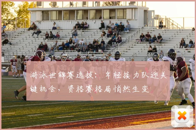 游泳世锦赛选拔:年轻接力队迎关键机会,资格赛格局悄然生变