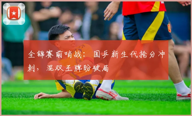全锦赛前哨战：国乒新生代抢分冲刺，混双王牌盼破局 - 懂球帝