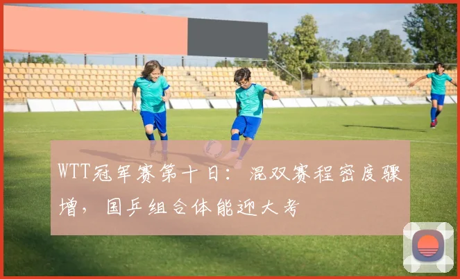 WTT冠军赛第十日：混双赛程密度骤增，国乒组合体能迎大考