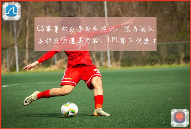 CS赛事积分争夺白热化，黑马战队后程发力遭遇考验，LPL赛区仍握主动权