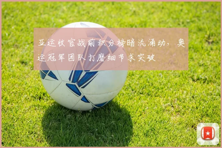 亚运收官战前积分榜暗流涌动,奥运冠军团队打磨细节求突破