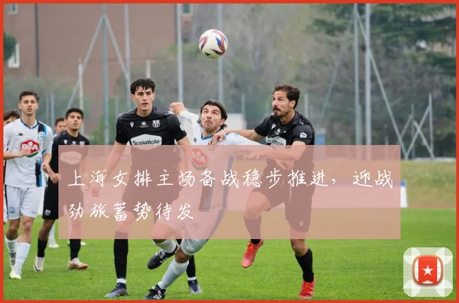 上海女排主场备战稳步推进，迎战劲旅蓄势待发