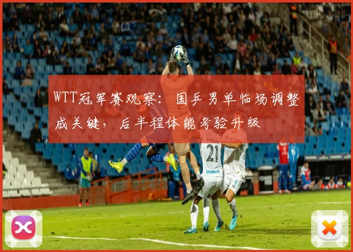 WTT冠军赛观察：国乒男单临场调整成关键，后半程体能考验升级