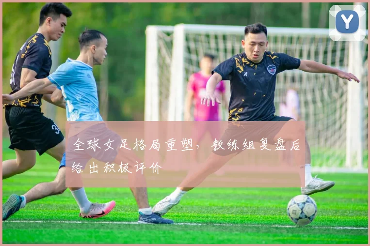 全球女足格局重塑，教练组复盘后给出积极评价