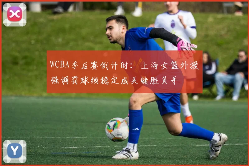 WCBA季后赛倒计时：上海女篮外援强调罚球线稳定成关键胜负手