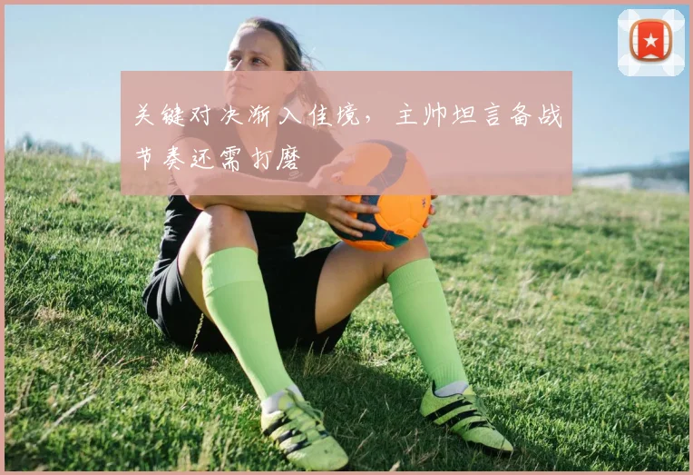 关键对决渐入佳境，主帅坦言备战节奏还需打磨 - 懂球帝