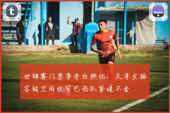 世锦赛门票争夺白热化,天津女排容错空间收窄巴西队紧追不舍