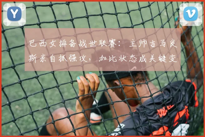 巴西女排备战世联赛：主帅吉马良斯亲自抓强攻，加比状态成关键变量