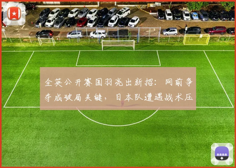 全英公开赛国羽亮出新招：网前争夺成破局关键，日本队遭遇战术压制 - 懂球帝