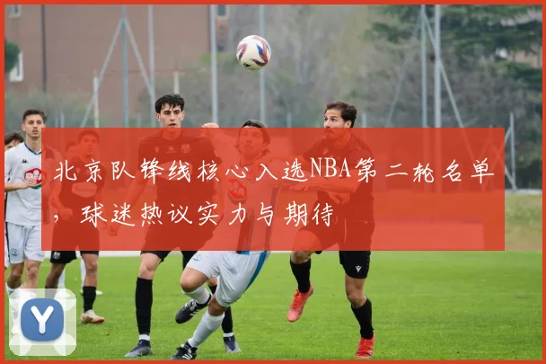 北京队锋线核心入选NBA第二轮名单，球迷热议实力与期待 - 懂球帝