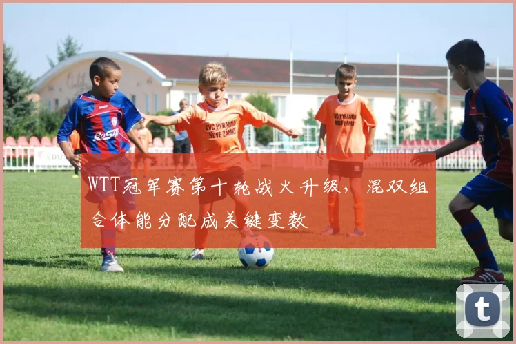 WTT冠军赛第十轮战火升级,混双组合体能分配成关键变数