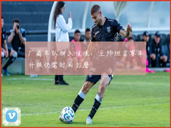 厂商车队渐入佳境，主帅坦言赛车升级仍需时间打磨 - 懂球帝