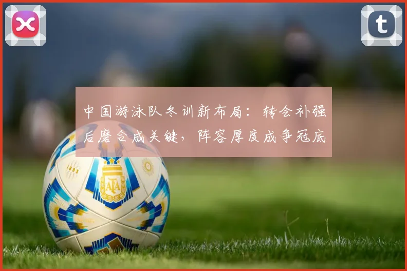 中国游泳队冬训新布局:转会补强后磨合成关键,阵容厚度成争冠底气