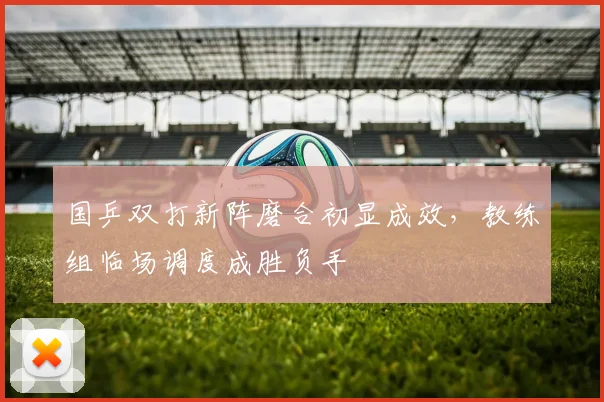 国乒双打新阵磨合初显成效，教练组临场调度成胜负手 - 懂球帝