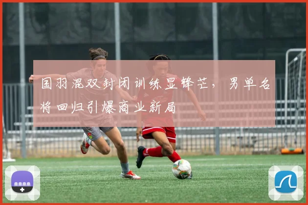 国羽混双封闭训练显锋芒，男单名将回归引爆商业新局 - 懂球帝