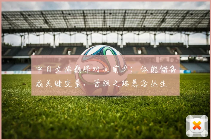 中日女排巅峰对决前夕：体能储备成关键变量，晋级之路悬念丛生