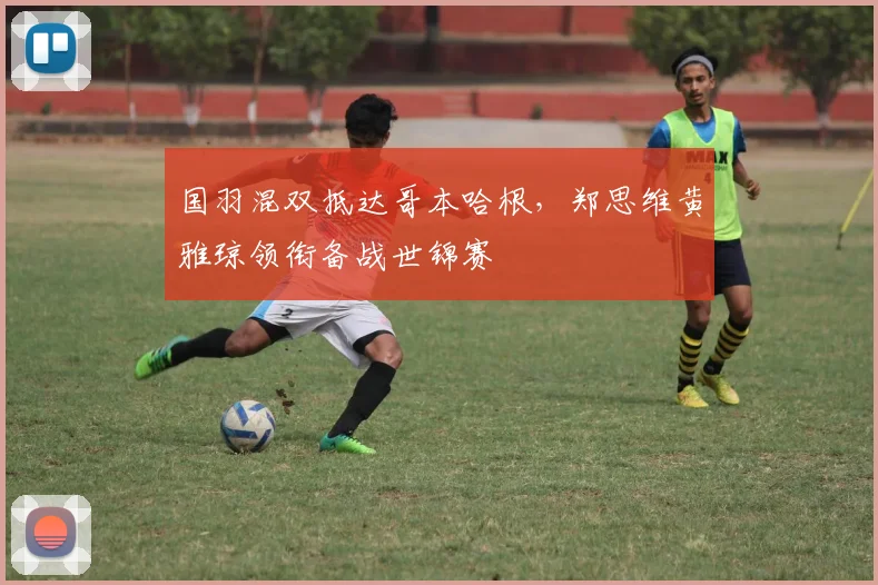 国羽混双抵达哥本哈根，郑思维黄雅琼领衔备战世锦赛 - 懂球帝